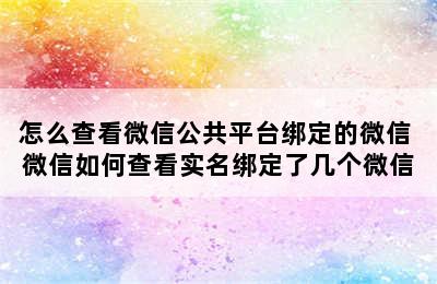 怎么查看微信公共平台绑定的微信 微信如何查看实名绑定了几个微信